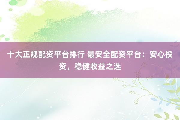 十大正规配资平台排行 最安全配资平台：安心投资，稳健收益之选