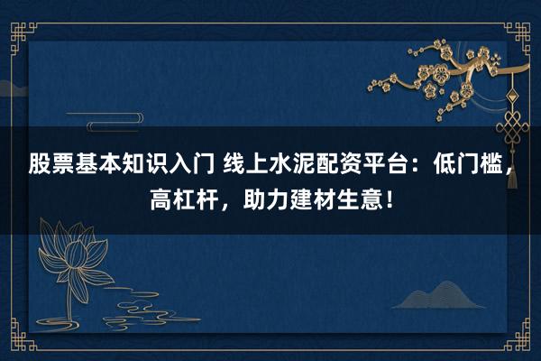 股票基本知识入门 线上水泥配资平台：低门槛，高杠杆，助力建材生意！