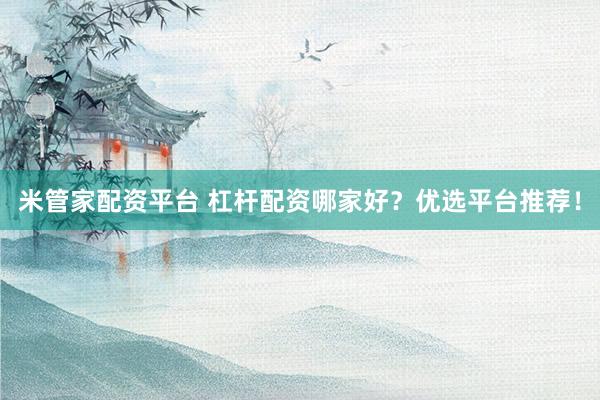 米管家配资平台 杠杆配资哪家好？优选平台推荐！