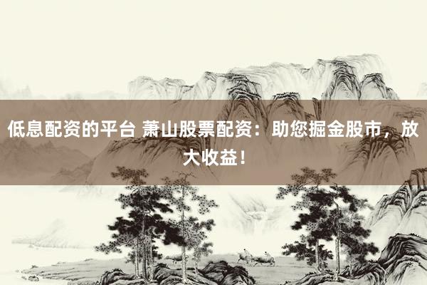 低息配资的平台 萧山股票配资：助您掘金股市，放大收益！