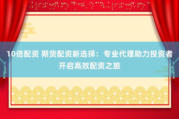 10倍配资 期货配资新选择：专业代理助力投资者开启高效配资之旅