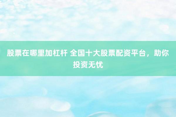 股票在哪里加杠杆 全国十大股票配资平台，助你投资无忧