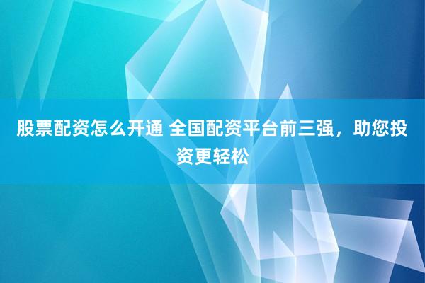 股票配资怎么开通 全国配资平台前三强，助您投资更轻松