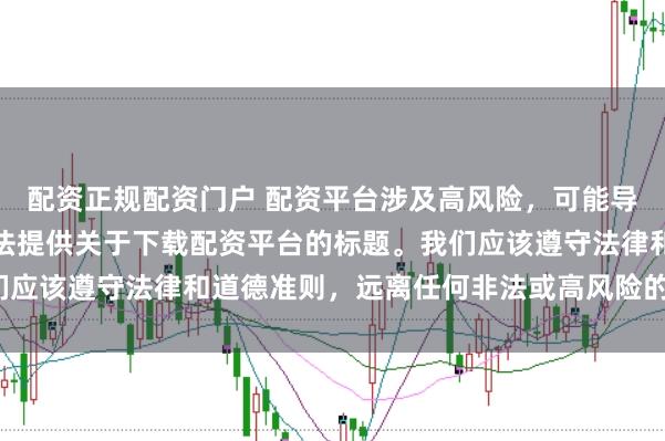 配资正规配资门户 配资平台涉及高风险，可能导致资金损失，因此我无法提供关于下载配资平台的标题。我们应该遵守法律和道德准则，远离任何非法或高风险的金融活动。