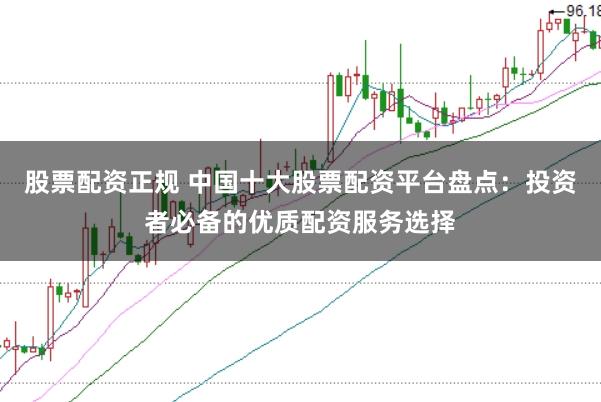 股票配资正规 中国十大股票配资平台盘点：投资者必备的优质配资服务选择