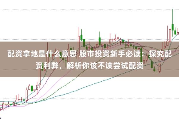 配资拿地是什么意思 股市投资新手必读：探究配资利弊，解析你该不该尝试配资