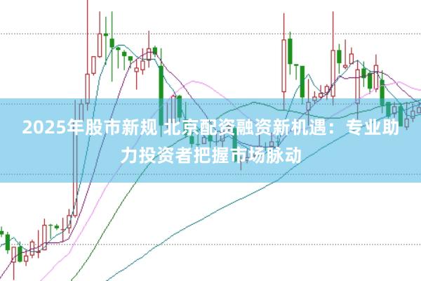 2025年股市新规 北京配资融资新机遇：专业助力投资者把握市场脉动