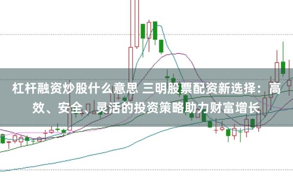杠杆融资炒股什么意思 三明股票配资新选择：高效、安全、灵活的投资策略助力财富增长