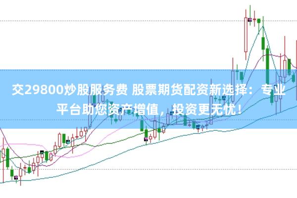 交29800炒股服务费 股票期货配资新选择：专业平台助您资产增值，投资更无忧！