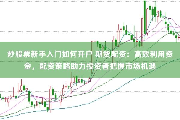 炒股票新手入门如何开户 期货配资：高效利用资金，配资策略助力投资者把握市场机遇