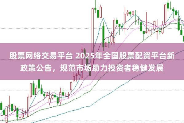 股票网络交易平台 2025年全国股票配资平台新政策公告，规范市场助力投资者稳健发展