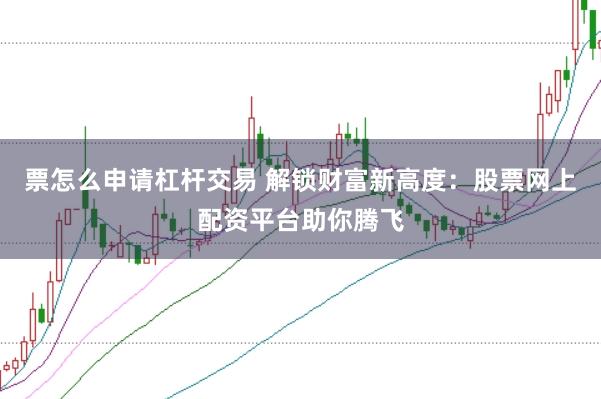 票怎么申请杠杆交易 解锁财富新高度：股票网上配资平台助你腾飞