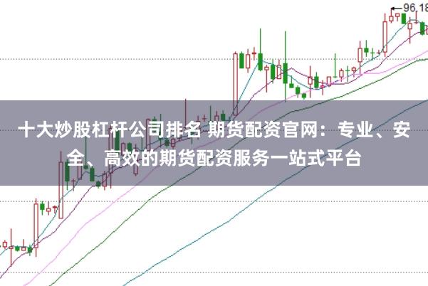 十大炒股杠杆公司排名 期货配资官网：专业、安全、高效的期货配资服务一站式平台