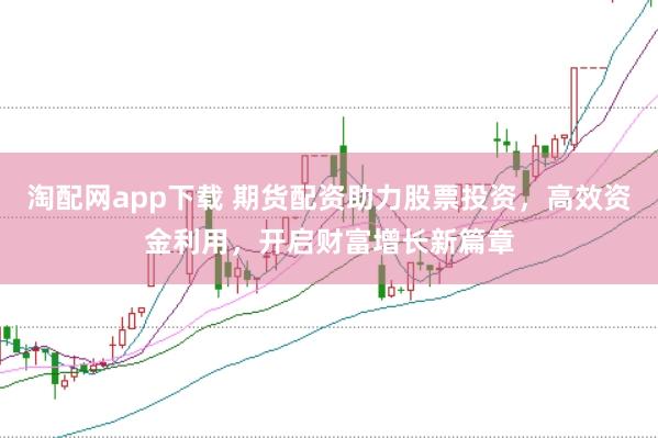 淘配网app下载 期货配资助力股票投资，高效资金利用，开启财富增长新篇章