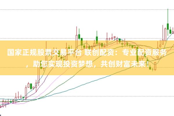 国家正规股票交易平台 联创配资：专业配资服务，助您实现投资梦想，共创财富未来！