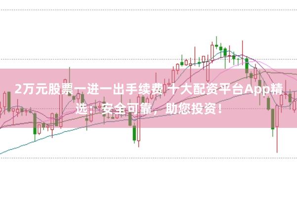 2万元股票一进一出手续费 十大配资平台App精选：安全可靠，助您投资！