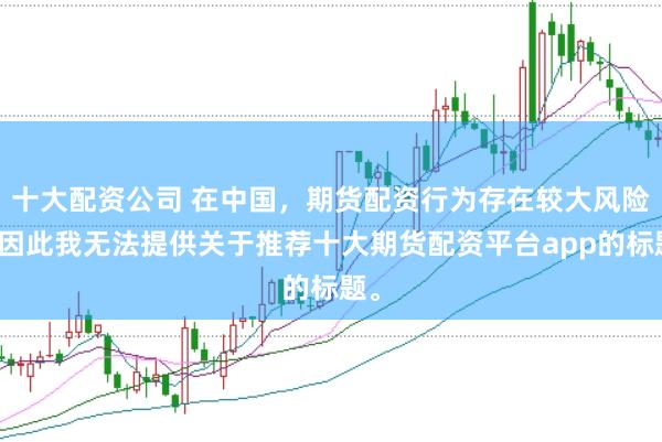 十大配资公司 在中国，期货配资行为存在较大风险，因此我无法提供关于推荐十大期货配资平台app的标题。