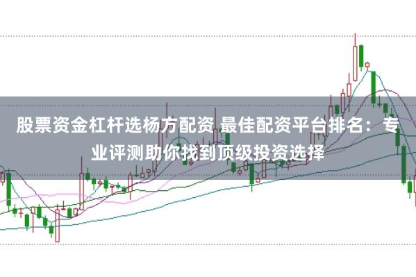 股票资金杠杆选杨方配资 最佳配资平台排名：专业评测助你找到顶级投资选择