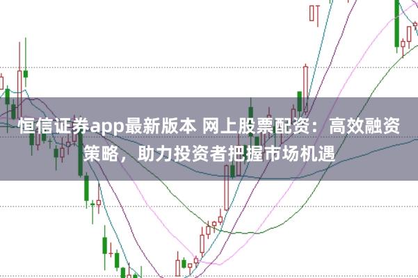 恒信证券app最新版本 网上股票配资：高效融资策略，助力投资者把握市场机遇