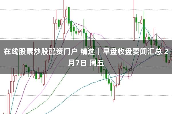 在线股票炒股配资门户 精选｜早盘收盘要闻汇总 2月7日 周五