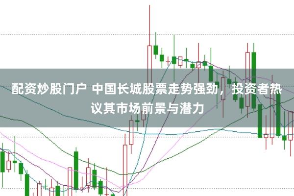 配资炒股门户 中国长城股票走势强劲，投资者热议其市场前景与潜力