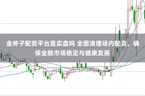 金斧子配资平台是实盘吗 全面清理场内配资，确保金融市场稳定与健康发展
