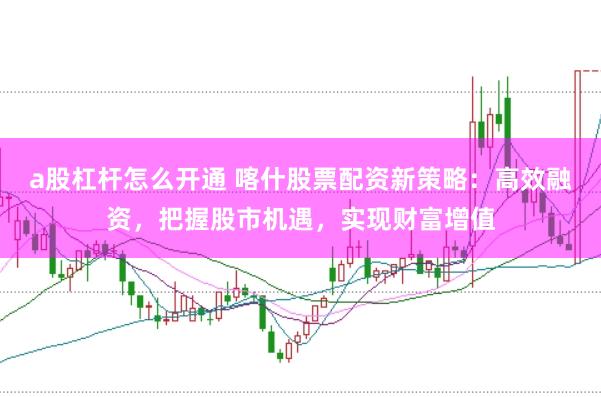 a股杠杆怎么开通 喀什股票配资新策略：高效融资，把握股市机遇，实现财富增值
