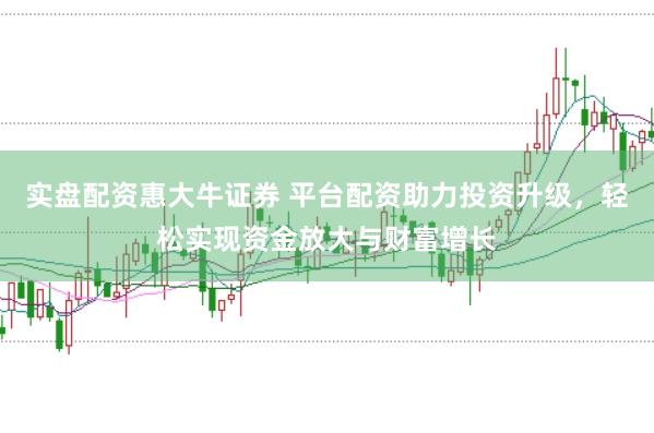 实盘配资惠大牛证券 平台配资助力投资升级，轻松实现资金放大与财富增长