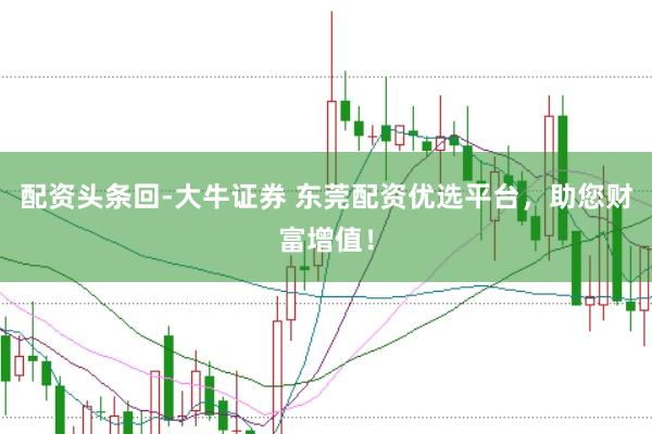 配资头条回-大牛证券 东莞配资优选平台，助您财富增值！