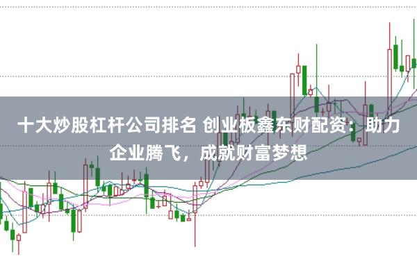 十大炒股杠杆公司排名 创业板鑫东财配资：助力企业腾飞，成就财富梦想