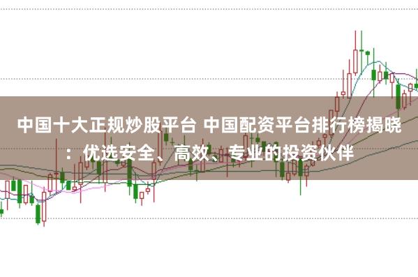 中国十大正规炒股平台 中国配资平台排行榜揭晓：优选安全、高效、专业的投资伙伴