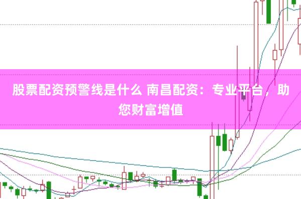 股票配资预警线是什么 南昌配资：专业平台，助您财富增值