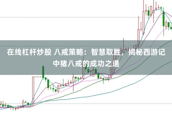 在线杠杆炒股 八戒策略：智慧取胜，揭秘西游记中猪八戒的成功之道