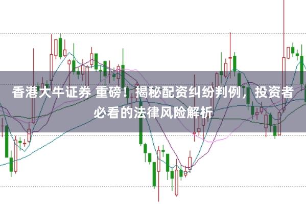 香港大牛证券 重磅！揭秘配资纠纷判例，投资者必看的法律风险解析