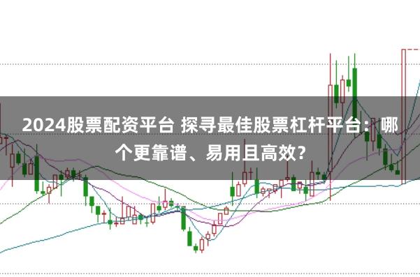 2024股票配资平台 探寻最佳股票杠杆平台：哪个更靠谱、易用且高效？