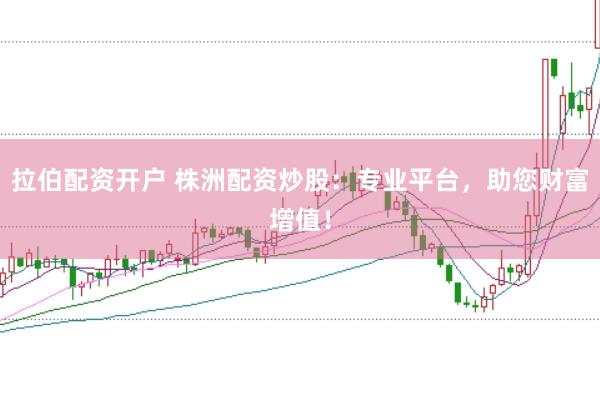 拉伯配资开户 株洲配资炒股：专业平台，助您财富增值！