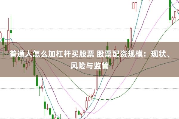 普通人怎么加杠杆买股票 股票配资规模：现状、风险与监管