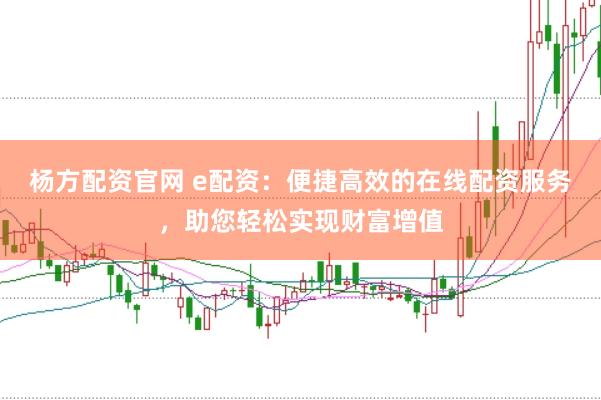 杨方配资官网 e配资：便捷高效的在线配资服务，助您轻松实现财富增值