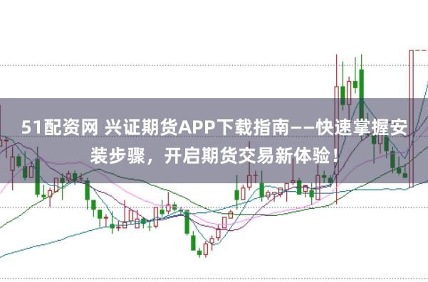 51配资网 兴证期货APP下载指南——快速掌握安装步骤，开启期货交易新体验！