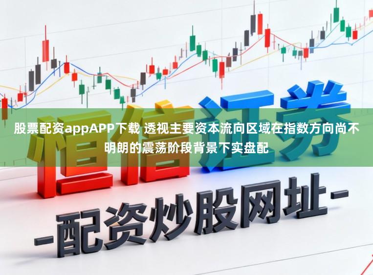 股票配资appAPP下载 透视主要资本流向区域在指数方向尚不明朗的震荡阶段背景下实盘配