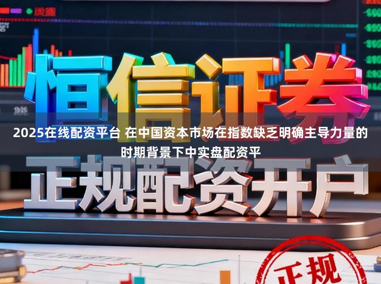 2025在线配资平台 在中国资本市场在指数缺乏明确主导力量的时期背景下中实盘配资平
