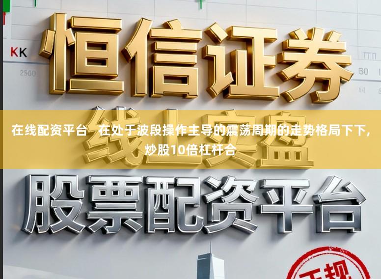 在线配资平台   在处于波段操作主导的震荡周期的走势格局下下，炒股10倍杠杆合