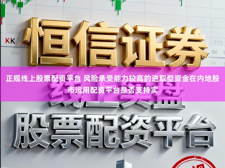 正规线上股票配资平台 风险承受能力较高的进取型资金在内地股市运用配资平台是否支持实