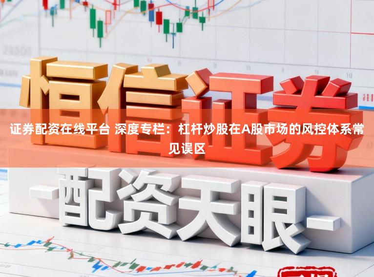 证券配资在线平台 深度专栏：杠杆炒股在A股市场的风控体系常见误区