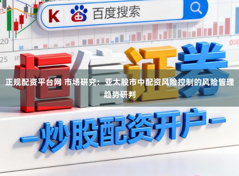 正规配资平台网 市场研究：亚太股市中配资风险控制的风险管理趋势研判