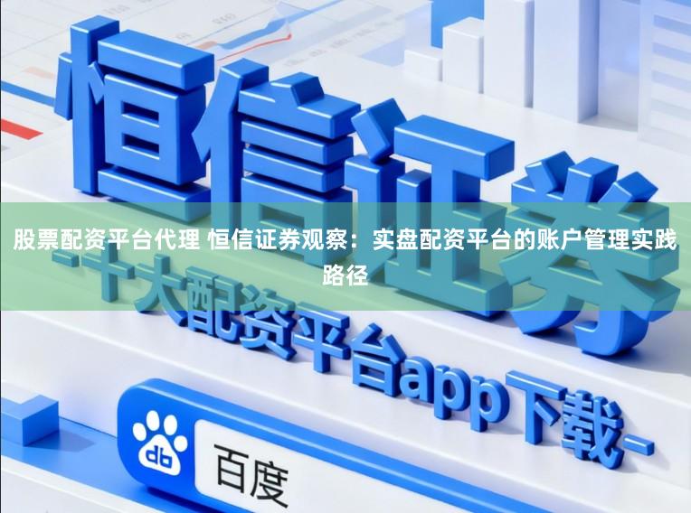 股票配资平台代理 恒信证券观察：实盘配资平台的账户管理实践路径