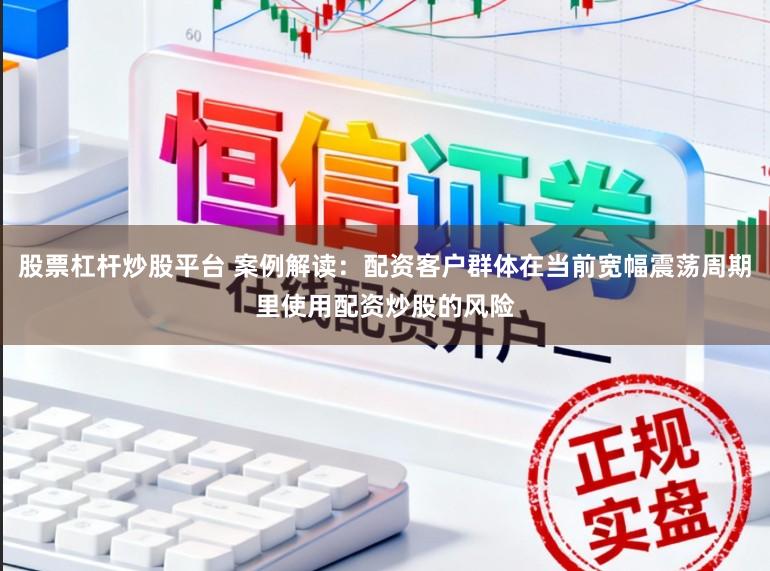 股票杠杆炒股平台 案例解读：配资客户群体在当前宽幅震荡周期里使用配资炒股的风险
