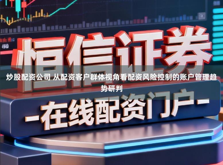 炒股配资公司 从配资客户群体视角看配资风险控制的账户管理趋势研判