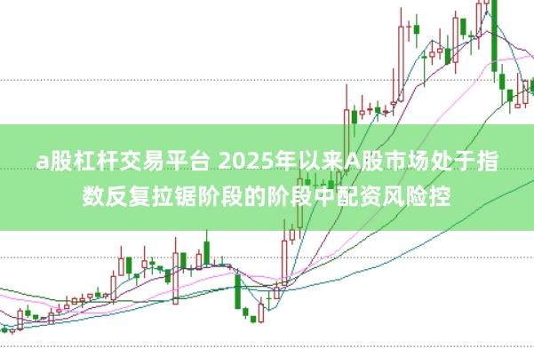 a股杠杆交易平台 2025年以来A股市场处于指数反复拉锯阶段的阶段中配资风险控