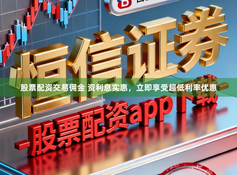 股票配资交易佣金 资利息实惠，立即享受超低利率优惠